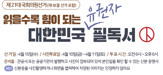 제 21대 국회의원선거 (재.보궐 선거 포함) 읽을수록 힘이되는 대한민국 유권자 필독서 선거일:4월15일(수)/사전투표일:4월10일(금)~4월11일(토)/투표시간:오전6시~오후6시 준비물 : 관공서 또는 공공기관이 발행하고 사진이 첩부되어 있어 본인임을 확인 할 수 있는 신분 증명서 NO! !신분증을 사진촬영하거나 화면을 캡쳐하여 저장된 이미지는 인정하지 않아요!