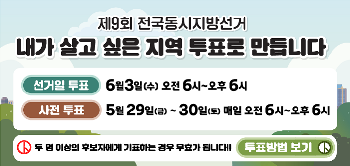 제9회 전국동시지방선거 안내
내가 살고 싶은 지역 투표로 만듭니다.
선거일 투표 6월 3일(수) 오전 6시~오후 6시
사전 투표 5월 29일(금)~30일(토) 매일 오전 6시~오후 6시
두 명 이상의 후보자에게 기표하는 경우 무효가 됩니다. !!! 투표방법 보기