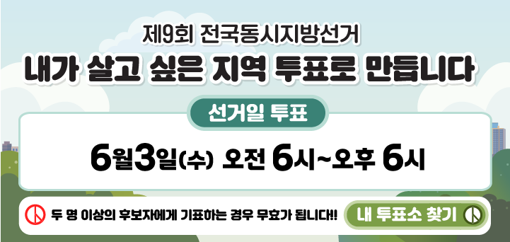 제9회 전국동시지방선거 안내
내가 살고 싶은 지역 투표로 만듭니다.
선거일 투표 6월 3일(수) 오전 6시~오후 6시
두 명 이상의 후보자에게 기표하는 경우 무효가 됩니다. !!! 내 투표소 찾기