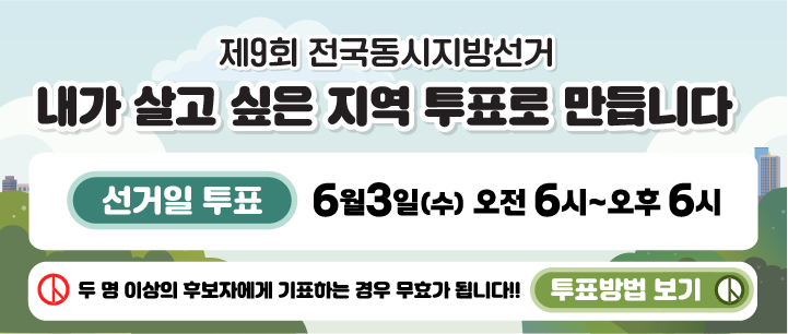 제9회 전국동시지방선거 안내
내가 살고 싶은 지역 투표로 만듭니다.
선거일 투표 6월 3일(수) 오전 6시~오후 6시
두 명 이상의 후보자에게 기표하는 경우 무효가 됩니다. !!! 투표방법 보기