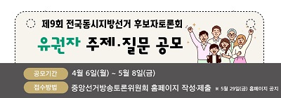 제9회 전국동시지방선거 후보자토론회 
유권자 주제질문 공모
공모기간 : 4월 6일(월) ~ 5월 8일(금)
접수방법 : 중앙선거방송토론위원회 홈페이지 작성제출
※ 5월 29일(금) 홈페이지 공지